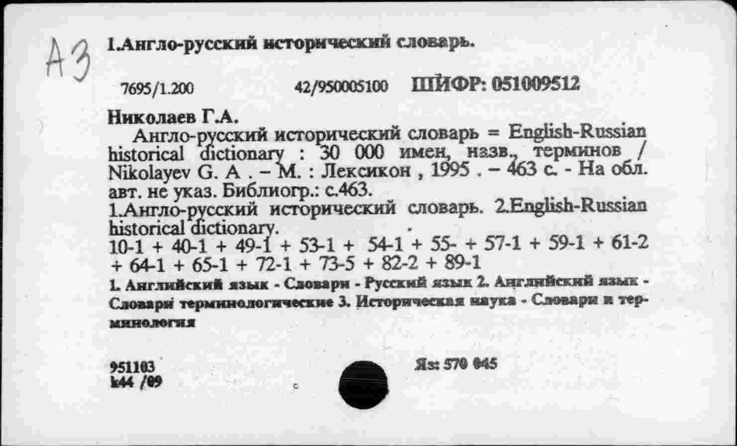 ﻿1 Англо-русский исторический словарь.
7695/1.200	42/950005100 ШЙФР: 051009512
Николаев ГА.
Англо-русский исторический словарь = English-Russian historical dictionary : 30 000 имен, назв- терминов / Nikolayev G. А . - М. : Лексикон , 1995 . - 463 а - На обл. авт. не указ. Библиогр.: с.463.
І.Англо-русский исторический словарь. 2.English-Russian historical dictionary.
10-1 + 40-1 + 49-1 + 53-1 + 54-1 + 55- + 57-1 + 59-1 + 61-2 + 64-1 + 65-1 + 72-1 + 73-5 + 82-2 + 89-1
L Английски* язык - Словари - Русский язык 2. Английский язык -Словаря терминологические 3. Историческая наука - Словари и терминология
»51193
Ы4 /•»
ЯХ579М5